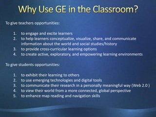 Why Use GE in the Classroom?To give teachers opportunities:to engage and excite learnersto help learners conceptualize, visualize, share, and communicate information about the world and social studies/historyto provide cross-curricular learning optionsto create active, exploratory, and empowering learning environmentsTo give students opportunities:to exhibit their learning to othersto use emerging technologies and digital toolsto communicate their research in a personally meaningful way (Web 2.0 )to view their world from a more connected, global perspectiveto enhance map reading and navigation skills