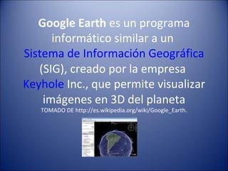Google Earth  es un programa informático similar a un  Sistema de Información Geográfica  (SIG), creado por la empresa  Keyhole  Inc., que permite visualizar imágenes en 3D del planeta TOMADO DE http://es.wikipedia.org/wiki/Google_Earth. 