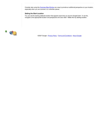 Consider also using the Overview Map Window as a way to provide an additional perspective on your location,
especially when you are zoomed in to unfamiliar places.


Setting the Start Location
You can set the starting (default) location that appears each time you launch Google Earth. To do this,
navigate to the appropriate location and perspective and click View > Make this my starting location.




                    ©2007 Google - Privacy Policy - Terms and Conditions - About Google
 