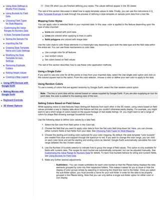 s   Using Style Settings to     11. Click OK when you are finished defining your styles. The values defined appear in the 3D viewer.
        Modify Point Display
                                  The rest of this section discusses in detail how to apply template values to data. Finally, you can use the instructions in A
    s   Using Buckets for Field   Style Template Example to walk through the process of defining a style template on sample point data from a text file.
        Data

    s   Choosing Field Types      Mapping Color Styles
        for Style Mapping         You can apply color to selected fields in your imported data. In this case, color is applied to the feature depending upon the
r   Customizing the Value         type of data imported:
    Ranges for Numeric Data
                                      q   Icons are colored with point data
r   A Style Template Example          q   Lines are colored when applying to lines or paths
    s   Saving the Sample File        q   Solid polygons are colored with shape data
    s   Importing the File
                                  Use the color style to color these elements in a meaningful way depending upon both the data type and the field data within
    s   Creating Style Template   the entire set. You can use three mechanisms to color data:
        Name and Color Settings
                                      q   Use a single color for all features
    s   Modifying the Style           q   Use random colors
        Template for Icon
                                      q   Set colors based on field values
        Settings

    s   Removing Duplicate        The rest of this section describes how to use these color application methods.
        Folders

    s   Adding Height Values
                                  Using a Single Color
                                  If you want to use one color for all the points or lines from your imported data, select the Use single color option and click on
    s   Creating a Map Legend     the colored square next to the option. From the color selector, choose a color or define your own color to apply to the data.

qUsing GPS Devices with
                                  Using Random Colors
Google Earth
                                  To use a variety of colors that are applied randomly by Google Earth, select the Use random colors option.
qMaking Movies with
Google Earth                        Note - The line or point data will be colored based on values supplied by Google Earth. If you are also supplying an icon for
                                    point data, the color is added to the existing color of the icon.
q   Keyboard Controls
                                  Setting Colors Based on Field Values
q   3D Viewer Options             While applying colors to data features helps distinguish features from each other in the 3D viewer, using colors based on field
                                  values provides a way to display data about the feature set that you couldn't otherwise easily display. For example, you might
                                  want to set a short range of colors based on the square footage of real estate listings. Or, you might want to set a range of
                                  colors for shape files showing average household income.

                                  Use the following steps to define color values by a data field.

                                      1. Select the Set color from field option in the Color tab.
                                      2. Choose the field that you want to apply color data to from the Set color field drop-down list. Here, you can choose
                                         either numeric fields or text fields from your data. See Choosing Field Types for Style Mapping.
                                      3. Choose the starting and ending color (optional) for your color mapping. By default, the style template "color buckets"
                                         are created from blue and mapped through the spectrum to red. If you want to change the color range, you can click
                                         on each color block and set the starting and ending colors as desired. Google Earth automatically calculates the color
                                         range between the two chosen values.

                                      4. Use the Number of buckets selector to indicate how to group the range of field values. This option is only available for
                                         fields with numeric data. The ranges for each bucket are automatically computed, but can be adjusted manually. See
                                         Customizing the Value Range for Numeric Data for details. To learn how buckets behave for string and numeric fields,
                                         see Using Buckets for Field Data.
                                      5. Make any further desired adjustments.

                                                    r   Subfolders - You can create subfolders for each color bucket so that the Places listing displays the data
                                                        elements grouped by color into their respective folders. This makes it easier for you to show or hide the
                                                        display of color groups simply by selecting or removing the check box next to the folder. Once you select
                                                        the sub-folder option, you must provide a name for your sub-folder in order for the data to be properly
                                                        grouped in the Places listing. Note that you can only define a single sub-folder option for either color or
                                                        icon display.
 