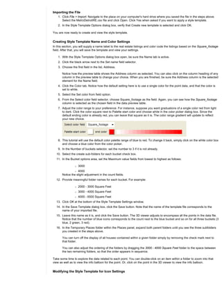 Importing the File
    1. Click File > Import. Navigate to the place on your computer's hard drive where you saved the file in the steps above.
       Select the MetroDetroitRE.csv file and click Open. Click Yes when asked if you want to apply a style template.
    2. In the Style Template Options dialog box, verify that Create new template is selected and click OK.

You are now ready to create and view the style template.


Creating Style Template Name and Color Settings
In this section, you will supply a name label to the real estate listings and color code the listings based on the Square_footage
field. After that, you will save the template and view your settings.

    1. With the Style Template Options dialog box open, be sure the Name tab is active.
    2. Click the black arrow next to the Set name field selector.
    3. Choose the first field in the list, Address.

       Notice how the preview table shows the Address column as selected. You can also click on the column heading of any
       column in the preview table to change your choice. When you are finished, be sure the Address column is the selected
       element for the Name field.
    4. Click the Color tab. Notice how the default setting here is to use a single color for the point data, and that the color is
       set to white.
    5. Select the Set color from field option.
    6. From the Select color field selector, choose Square_footage as the field. Again, you can see how the Square_footage
       column is selected as the chosen field in the data preview table.
    7. Adjust the color range to your preference. For instance, suppose you want graduations of a single color red from light
       to dark. Click the color square next to Palette start color and choose white in the color picker dialog box. Since the
       default ending color is already red, you can leave that square as it is. The color range gradient will update to reflect
       your new choice.




    8. This tutorial will use the default color palette range of blue to red. To change it back, simply click on the white color box
       and choose a blue color from the color picker.
    9. In the Number of buckets selector, set the number to 3 if it is not already.
  10. Select the create sub-folders for each bucket check box.
  11. In the Bucket options area, set the Maximum value fields from lowest to highest as follows:

                 r   3000
                 r 4000
       Notice the slight adjustment in the count fields.
  12. Provide meaningful folder names for each bucket. For example:

                 r   2000 - 3000 Square Feet
                 r   3000 - 4000 Square Feet
                 r   4000 - 6500 Square Feet
  13. Click OK at the bottom of the Style Template Settings window.
  14. In the Save Template dialog box, click the Save button. Note that the name of the template file corresponds to the
      name of your imported file.
  15. Leave this name as it is, and click the Save button. The 3D viewer adjusts to encompass all the points in the data file.
      Notice that the number of blue icons corresponds to the count next to the blue bucket and so on for all three buckets (3
      blue, 2 green, 3 red).
  16. In the Temporary Places folder within the Places panel, expand both parent folders until you see the three subfolders
      you created in the steps above.

       You can turn off the display of all houses contained within a given folder simply by removing the check mark next to
       that folder.

       You can also adjust the ordering of the folders by dragging the 3000 - 4000 Square Feet folder to the space between
       the two remaining folders, so that the order appears in sequence.

Take some time to explore the data related to each point. You can double-click on an item within a folder to zoom into that
view as well as to view the info balloon for the point. Or, click on the point in the 3D viewer to view the info balloon.


Modifying the Style Template for Icon Settings
 