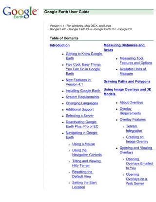 Google Earth User Guide


  Version 4.1 - For Windows, Mac OS X, and Linux
  Google Earth - Google Earth Plus - Google Earth Pro - Google EC


  Table of Contents

  Introduction                             Measuring Distances and
                                           Areas
           q   Getting to Know Google
               Earth                                q   Measuring Tool
           q   Five Cool, Easy Things                   Features and Options
               You Can Do in Google                 q   Available Units of
               Earth                                    Measure
           q   New Features in             Drawing Paths and Polygons
               Version 4.1
           q   Installing Google Earth     Using Image Overlays and 3D
                                           Models
           q   System Requirements
           q   Changing Languages                   q   About Overlays

           q   Additional Support                   q   Overlay
                                                        Requirements
           q   Selecting a Server
                                                    q   Overlay Features
           q   Deactivating Google
               Earth Plus, Pro or EC                     r   Terrain
                                                             Integration
           q   Navigating in Google
               Earth                                     r   Creating an
                                                             Image Overlay
                r   Using a Mouse
                                                    q   Opening and Viewing
                r   Using the
                                                        Overlays
                    Navigation Controls
                                                         r   Opening
                r   Tilting and Viewing
                                                             Overlays Emailed
                    Hilly Terrain
                                                             to You
                r   Resetting the
                                                         r   Opening
                    Default View
                                                             Overlays on a
                r   Setting the Start                        Web Server
                    Location
 