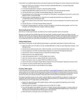 In this section, you modify the style template you've saved to apply icons that display the number of bedrooms for each listing.

    1. Right-click (CTRL click on the Mac) on the top-most folder called MetroDetroitRE.csv and select Apply Style
       Template... from the pop-up menu.
    2. In the Style Template Options dialog box, select Use existing template.
    3. Select the MetroDetroitRE template from the list if it is not already, and check edit selected template.
    4. Click the OK button and in the Style Template Settings dialog box, click the Icon tab.
    5. Choose the Set icon from field option and in the Select icon field selector, choose Bedroom from the list, or click on the
       Bedroom column in the preview table.
    6. Set the Number of buckets selector to 4. Notice the count display that shows how many listings have the
       corresponding number of bedrooms per value.
    7. From the Icon selector next to each bucket, choose the number icon that corresponds to the maximum value for each
       field.
    8. Click the OK button on the Style Template Settings dialog box.
    9. In the Save Template dialog box, click Save, and when prompted to overwrite the existing template, click Yes. In the
       3D viewer, you should see the icons change to reflect your settings.


Removing Duplicate Folders
Each time you modify a style template, any folders you have created using folder options are duplicated.

Because you might have hand-modified data within the parent folder (including manually created sub-folders), the style
template wizard avoids over writing your data and simply creates another set of folders, removing the visibility check from the
older ones. You can choose to retain this historical data (which will increase each time you modify and save a template), or
you can right-click (CTRL click on the Mac) on the folders you no longer want and select Delete from the pop-up menu.


Adding Height Values
In this section of the tutorial, you will modify the style template to create height values based on the price of the house.

    1. Right-click (CTRL click on the Mac) on the top-most MetroDetroitRE.csv folder and select Apply Style Template... from
       the pop-up menu.
    2. Choose the Use existing template option, select the template, and check the edit selected template check box.
    3. Click the Height tab in the Style Template Settings dialog box and choose the Set height from field option.
    4. Click the Price column in the table preview to choose the price field for height.
    5. Select Continuous as the mapping method.
    6. Leave the Scaling factor slider to 1.0 and the Height units to meters.
    7. Next to the minimum value row, replace 20.4005 with 100 as the value.
    8. Next to the maximum value row, replace 2040.05 with 5000 as the value.
    9. Click the OK button on the Style Template Settings dialog box and save the template, replacing the previous version.
  10. If desired, remove the duplicate folders from the parent folder.
  11. Tilt the view in the 3D viewer to see the effects of your settings.


Creating a Map Legend
In this final section of the tutorial, you can view the code behind a sample KMZ file designed to create a legend for the 3D
viewer so that users can readily view the meaning of the settings you've defined in the style template. If you click on the link
for this KMZ file, you can open it in your Google Earth browser to view the legend for the data you've created here. You can
also save the file to your computer and open it using a text editor to see the code that is described in this section.

The diagram that follows shows the code used to create the KMZ file. Using the KMZ file you opened as a model, you can
create your own screen overlay for your own data as follows (these tips assume you understand how to use basic web-
oriented tools such as FTP, image editors, and HTML editors):

    q   Replace the referenced graphic with a graphic that you create using a graphics tool application such as Adobe
        Photoshop or Microsoft Paint.
    q   Save the graphic you create in a compatible format such as PNG, GIF, or JPEG.
    q   If you want the graphic to be viewable on the web or a network, be sure to place the graphic in a location others can
        access it, and use the correct URL to reference it (i.e., networkpathfolderfolderimageFile.png for network files or
        http://www.test.com/images/myScreenOverlay.png for web-based files).
    q   Name the file with a meaningful name and an extension of .kmz.
 