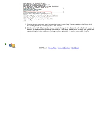1. Enter the name of your screen legend between the <name></name> tags. This name appears in the Places panel.
   You can drag this into the parent folder of your style template.
2. Enter the correct URL of the image that you use to create the legend. Here, the sample path is the formate you use to
   reference an image on your local computer. For images on a web server, use the URL to the image itself (not the web
   page containing the image, and be sure the image has been uploaded to the location referenced by the URL.




                        ©2007 Google - Privacy Policy - Terms and Conditions - About Google
 
