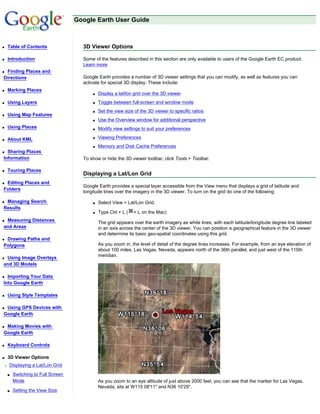 Google Earth User Guide



q   Table of Contents                3D Viewer Options

q   Introduction                     Some of the features described in this section are only available to users of the Google Earth EC product.
                                     Learn more.
qFinding Places and
Directions                           Google Earth provides a number of 3D viewer settings that you can modify, as well as features you can
                                     activate for special 3D display. These include:
q   Marking Places
                                         q   Display a lat/lon grid over the 3D viewer
q   Using Layers                         q   Toggle between full-screen and window mode
                                         q   Set the view size of the 3D viewer to specific ratios
q   Using Map Features
                                         q   Use the Overview window for additional perspective
q   Using Places                         q   Modify view settings to suit your preferences

q   About KML                            q   Viewing Preferences
                                         q   Memory and Disk Cache Preferences
q Sharing Places
Information                          To show or hide the 3D viewer toolbar, click Tools > Toolbar.

q   Touring Places
                                     Displaying a Lat/Lon Grid
qEditing Places and
                                     Google Earth provides a special layer accessible from the View menu that displays a grid of latitude and
Folders
                                     longitude lines over the imagery in the 3D viewer. To turn on the grid do one of the following:

qManaging Search                         q   Select View > Lat/Lon Grid.
Results
                                         q   Type Ctrl + L (   + L on the Mac)
qMeasuring Distances
                                             The grid appears over the earth imagery as white lines, with each latitude/longitude degree line labeled
and Areas                                    in an axis across the center of the 3D viewer. You can position a geographical feature in the 3D viewer
                                             and determine its basic geo-spatial coordinates using this grid.
qDrawing Paths and
Polygons                                     As you zoom in, the level of detail of the degree lines increases. For example, from an eye elevation of
                                             about 100 miles, Las Vegas, Nevada, appears north of the 36th parallel, and just west of the 115th
qUsing Image Overlays                        meridian.
and 3D Models

q Importing Your Data
Into Google Earth

q   Using Style Templates

qUsing GPS Devices with
Google Earth

qMaking Movies with
Google Earth

q   Keyboard Controls

q   3D Viewer Options
r   Displaying a Lat/Lon Grid
    s   Switching to Full Screen
        Mode                                 As you zoom to an eye altitude of just above 2000 feet, you can see that the marker for Las Vegas,
                                             Nevada, sits at W115 08'11" and N36 10'29".
    s   Setting the View Size
 