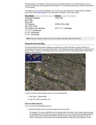 intended purpose. For example, if you have set your computer's display to an overhead projector, you can
choose the best aspect ratio supported for that projector. For best video-quality output, choose the appropriate
TV view setting.

For playback, you can choose Computer or TV. For print, you can choose from 4 aspect ratios for different
paper sizes (see Printing Images for more information). Settings for each mode include.

View Mode                                          Modes
Computer Playback                                  320 X 240
640 X 480
800 x 600
TV Playback                                        NTSC (720 x 486)
PAL (720 x 576)
Print Output View Settings                         8.5" x 11", Landscape
11" x 17", Landscape
4" x 6", Landscape
5" x 7", Landscape

  Note: Once you choose an aspect ratio, you can always manually resize the 3D viewer.


Using the Overview Map

The Overview Map window feature displays an additional view of the earth with a position indicator that
corresponds to the current view inside the 3D viewer. In the following example, Google Earth is positioned over
the city of Paris, France. The Overview window has a cross-hair marker to indicate the position of the view in
relation to the entire earth.




To show or hide the Overview Map window, do one of the following:

    q   Click View > Overview Map

    q   Click CTRL (    on the Mac) + M


Overview Map Features
You can use the Overview Map window to:

    q   Determine position of the current view relative to the entire earth

        For example, if you open a KMZ file from the Google Earth Community, the 3D viewer might fly quickly
        to a detailed view on the earth that you are unfamiliar with. You can open the Overview Map window to
        see the position of the current view relative to the entire earth. As you adjust the position of the 3D
        viewer, the indicator in the Overview map continually adjusts to reflect the current position in the 3D
 