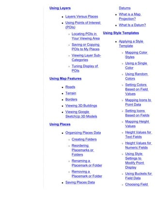 Using Layers                                     Datums
                                             q   What is a Map
       q   Layers Versus Places
                                                 Projection?
       q   Using Points of Interest
                                             q   What Is a Datum?
           (POIs)
            r   Locating POIs in      Using Style Templates
                Your Viewing Area
                                             q   Applying a Style
            r   Saving or Copying                Template
                POIs to My Places
                                                  r   Mapping Color
            r   Viewing Layer Sub-                    Styles
                Categories
                                                  r   Using a Single
            r   Tuning Display of
                                                      Color
                POIs
                                                  r   Using Random
Using Map Features                                    Colors
                                                  r   Setting Colors
       q   Roads
                                                      Based on Field
       q   Terrain                                    Values
       q   Borders                                r   Mapping Icons to
       q   Viewing 3D Buildings                       Point Data

       q   Viewing Google                         r   Setting Icons
           SketchUp 3D Models                         Based on Fields
                                                  r   Mapping Height
Using Places
                                                      Values
       q   Organizing Places Data                 r   Height Values for
                                                      Text Fields
            r   Creating Folders
                                                  r   Height Values for
            r   Reordering
                                                      Numeric Fields
                Placemarks or
                Folders                           r   Using Style
                                                      Settings to
            r   Renaming a
                                                      Modify Point
                Placemark or Folder
                                                      Display
            r   Removing a
                                                  r   Using Buckets for
                Placemark or Folder
                                                      Field Data
       q   Saving Places Data
                                                  r   Choosing Field
 