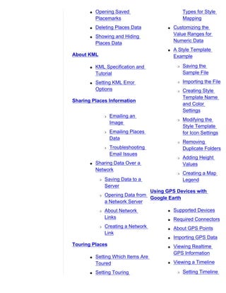 q   Opening Saved                         Types for Style
           Placemarks                            Mapping
       q   Deleting Places Data         q   Customizing the
       q   Showing and Hiding               Value Ranges for
           Places Data                      Numeric Data
                                        q   A Style Template
About KML                                   Example

       q   KML Specification and             r   Saving the
           Tutorial                              Sample File

       q   Setting KML Error                 r   Importing the File
           Options                           r   Creating Style
                                                 Template Name
Sharing Places Information
                                                 and Color
                                                 Settings
                r   Emailing an
                                             r   Modifying the
                    Image
                                                 Style Template
                r   Emailing Places              for Icon Settings
                    Data
                                             r   Removing
                r   Troubleshooting              Duplicate Folders
                    Email Issues
                                             r   Adding Height
       q   Sharing Data Over a                   Values
           Network
                                             r   Creating a Map
            r   Saving Data to a                 Legend
                Server
                                  Using GPS Devices with
            r   Opening Data from
                                  Google Earth
                a Network Server
            r   About Network           q   Supported Devices
                Links                   q   Required Connectors
            r   Creating a Network      q   About GPS Points
                Link
                                        q   Importing GPS Data
Touring Places                          q   Viewing Realtime
                                            GPS Information
       q   Setting Which Items Are
           Toured                       q   Viewing a Timeline

       q   Setting Touring                   r   Setting Timeline
 