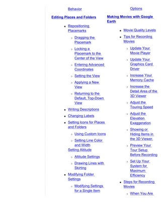 Behavior                                  Options

Editing Places and Folders            Making Movies with Google
                                      Earth
       q   Repositioning
           Placemarks                       q   Movie Quality Levels

            r   Dragging the                q   Tips for Recording
                Placemark                       Movies

            r   Locking a                        r   Update Your
                Placemark to the                     Movie Player
                Center of the View               r   Update Your
            r   Entering Advanced                    Graphics Card
                Coordinates                          Driver
            r   Setting the View                 r   Increase Your
                                                     Memory Cache
            r   Applying a New
                View                             r   Increase the
                                                     Detail Area of the
            r   Returning to the
                                                     3D Viewer
                Default, Top-Down
                View                             r   Adjust the
                                                     Touring Speed
       q   Writing Descriptions
                                                 r   Adjust the
       q   Changing Labels
                                                     Elevation
       q   Setting Icons for Places                  Exaggeration
           and Folders
                                                 r   Showing or
            r   Using Custom Icons                   Hiding Items in
            r  Setting Line Color                    the 3D Viewer.
               and Width                         r   Preview Your
           Setting Altitude                          Tour Setup
                                                     Before Recording
            r   Altitude Settings
                                                 r   Set Up Your
            r   Drawing Lines with
                                                     System for
                Skirting
                                                     Maximum
       q   Modifying Folder                          Efficiency
           Settings
                                            q   Steps for Recording
            r   Modifying Settings              Movies
                for a Single Item
                                                 r   When You Are
 