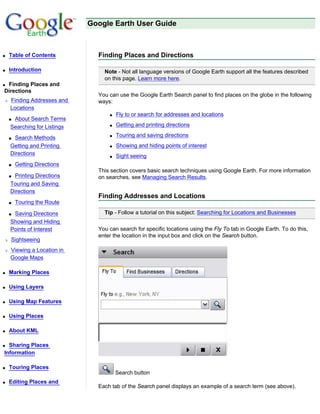 Google Earth User Guide



q   Table of Contents          Finding Places and Directions

q   Introduction                 Note - Not all language versions of Google Earth support all the features described
                                 on this page. Learn more here.
qFinding Places and
Directions
                               You can use the Google Earth Search panel to find places on the globe in the following
r   Finding Addresses and      ways:
    Locations
                                   q   Fly to or search for addresses and locations
    sAbout Search Terms
    Searching for Listings         q   Getting and printing directions

    s Search Methods               q   Touring and saving directions
    Getting and Printing           q   Showing and hiding points of interest
    Directions                     q   Sight seeing
    s   Getting Directions
                               This section covers basic search techniques using Google Earth. For more information
    s Printing Directions      on searches, see Managing Search Results.
    Touring and Saving
    Directions
                               Finding Addresses and Locations
    s   Touring the Route

    sSaving Directions           Tip - Follow a tutorial on this subject: Searching for Locations and Businesses
    Showing and Hiding
    Points of Interest         You can search for specific locations using the Fly To tab in Google Earth. To do this,
                               enter the location in the input box and click on the Search button.
r   Sightseeing
r   Viewing a Location in
    Google Maps

q   Marking Places

q   Using Layers

q   Using Map Features

q   Using Places

q   About KML

q Sharing Places
Information

q   Touring Places
                                       Search button
q   Editing Places and
                               Each tab of the Search panel displays an example of a search term (see above).
 