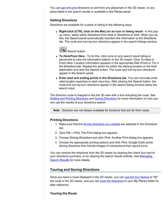 You can get and print directions to and from any placemark in the 3D viewer, or any
place listed in the search results or available in the Places panel.


Getting Directions
Directions are available for a place or listing in the following ways:

    q   Right-click (CTRL click on the Mac) on an icon or listing result - In the pop-
        up menu, select either Directions from here or Directions to here. When you do
        this, the Search panel automatically transfers the information to the Directions
        tab. The route and turn-by-turn directions appear in the search listings window.


               Search button
    q   To Here/From Here - To do this, click once on any search result listing or
        placemark to view the information balloon in the 3D viewer. Click To Here or
        From Here. Location information appears in the appropriate field (From or To) in
        the Directions tab. Repeat this action for either the starting location or the final
        destination and click the Search button. The route and turn-by-turn directions
        appear in the Search panel.
    q   Enter start and ending points in the Directions tab. You can manually enter
        valid location searches in each input box. After clicking the Search button, the
        route and turn-by-turn directions appear in the search listing window below the
        search input.

The direction route is mapped in the the 3D view with a line indicating the route. See
Getting and Printing Directions and Saving Directions for more information on how you
can use the results of your directions search.

  Note - Direction are not always available for locations that are far from roads.


Printing Directions
    1. Make sure that the driving directions you created are selected in the Directions
       tab.
    2. Click File > Print. The Print dialog box appears.
    3. Choose Driving Directions and click Print. Another Print dialog box appears.
    4. Choose the appropriate printing options and click Print. Google Earth prints
       driving directions that include images of intersections that require turns.

You can remove the directions from the 3D viewer by clearing the check box next to
your directions summary, or by clearing the search results entirely. See Managing
Search Results for more details.


Touring and Saving Directions

Once you have a route displayed in the 3D viewer, you can use the tour feature to "fly"
the route in the 3D viewer, and you can save the directions to your My Places folder for
later reference.


Touring the Route
 