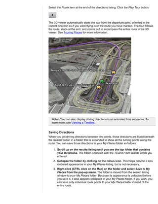Select the Route item at the end of the directions listing. Click the Play Tour button:




The 3D viewer automatically starts the tour from the departure point, oriented in the
correct direction as if you were flying over the route you have marked. The tour follows
the route, stops at the end, and zooms out to encompass the entire route in the 3D
viewer. See Touring Places for more information.




  Note - You can also display driving directions in an animated time sequence. To
  learn more, see Viewing a Timeline.


Saving Directions
When you get driving directions between two points, those directions are listed beneath
the Search button in a folder that is expanded to show all the turning points along the
route. You can save those directions to your My Places folder as follows:

    1. Scroll up on the results listing until you see the top folder that contains
       your directions. The folder is labeled with the To and From search words you
       entered.
    2. Collapse the folder by clicking on the minus icon. This helps provide a less
       cluttered appearance in your My Places listing, but is not necessary.
    3. Right-click (CTRL click on the Mac) on the folder and select Save to My
       Places from the pop-up menu. The folder is moved from the search listing
       window to your My Places folder. Because its appearance is collapsed before
       you save it, it also appears collapsed in your My Places folder. If you wish, you
       can save only individual route points to your My Places folder instead of the
       entire route.
 
