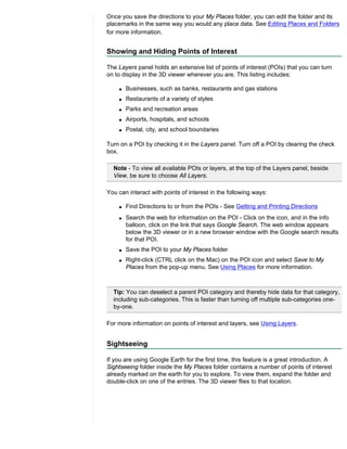 Once you save the directions to your My Places folder, you can edit the folder and its
placemarks in the same way you would any place data. See Editing Places and Folders
for more information.


Showing and Hiding Points of Interest

The Layers panel holds an extensive list of points of interest (POIs) that you can turn
on to display in the 3D viewer wherever you are. This listing includes:

    q   Businesses, such as banks, restaurants and gas stations
    q   Restaurants of a variety of styles
    q   Parks and recreation areas
    q   Airports, hospitals, and schools
    q   Postal, city, and school boundaries

Turn on a POI by checking it in the Layers panel. Turn off a POI by clearing the check
box.

  Note - To view all available POIs or layers, at the top of the Layers panel, beside
  View, be sure to choose All Layers.

You can interact with points of interest in the following ways:

    q   Find Directions to or from the POIs - See Getting and Printing Directions
    q   Search the web for information on the POI - Click on the icon, and in the info
        balloon, click on the link that says Google Search. The web window appears
        below the 3D viewer or in a new browser window with the Google search results
        for that POI.
    q   Save the POI to your My Places folder
    q   Right-click (CTRL click on the Mac) on the POI icon and select Save to My
        Places from the pop-up menu. See Using Places for more information.



  Tip: You can deselect a parent POI category and thereby hide data for that category,
  including sub-categories. This is faster than turning off multiple sub-categories one-
  by-one.

For more information on points of interest and layers, see Using Layers.


Sightseeing

If you are using Google Earth for the first time, this feature is a great introduction. A
Sightseeing folder inside the My Places folder contains a number of points of interest
already marked on the earth for you to explore. To view them, expand the folder and
double-click on one of the entries. The 3D viewer flies to that location.
 
