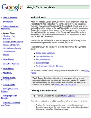 Google Earth User Guide



q   Table of Contents              Marking Places

q   Introduction                   When you first start Google Earth, the Places panel contains an empty My
                                   Places folder to hold places that you want to save. (If you are upgrading
qFinding Places and                from a previous version of Google Earth, Google Earth imports your saved
Directions                         places.) Every item located in the My Places folder is saved for subsequent
                                   Google Earth sessions. Items located in the Places panel but not saved in
                                   the My Places folder are located in the Temporary Places folder and are
q   Marking Places
                                   unavailable in the next Google Earth session if you do not move or save
r   Creating a New                 them to your My Places folder.
    Placemark
                                   You can use the Places panel to save and organize places that you visit,
r   Saving a Point of Interest
                                   address or listing searches, natural features, and more.
r   Sharing a Placemark
                                   This section covers the basic ways to add a placemark to the My Places
r   Saving Search Results          folder:
r   Saving Images
                                       q   Create a new placemark
r   Printing
                                       q   Add a point of interest
q   Using Layers                       q   Add search results
                                       q   Saving an image
q   Using Map Features
                                       q   Printing imagery from the 3D viewer
q   Using Places
                                   For more information on other things you can do with placemarks, see Using
q   About KML                      Places.

q Sharing Places                     Tip: If Google Earth takes a long time to load, you might have more
Information                          places saved than your computer can reasonably handle. Try moving
                                     some of the places you don't regularly visit to a folder and saving that
q   Touring Places                   folder to your computer. See Saving and Sharing Places.

qEditing Places and
Folders                            Creating a New Placemark

qManaging Search                     Tip - Follow a tutorial on this subject: Marking Locations
Results
                                   Follow these instructions to add a new placemark to any spot in the viewer.
qMeasuring Distances
and Areas                              1. Position the viewer to contain the spot you want to placemark.
                                          Consider zooming into the best viewing level for the desired location.
                                          Choose any one of the following methods:
 