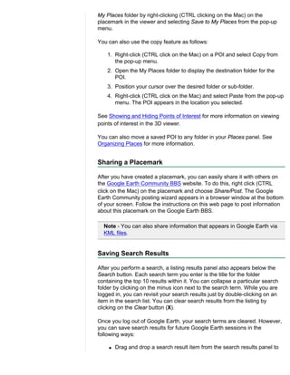 My Places folder by right-clicking (CTRL clicking on the Mac) on the
placemark in the viewer and selecting Save to My Places from the pop-up
menu.

You can also use the copy feature as follows:

    1. Right-click (CTRL click on the Mac) on a POI and select Copy from
       the pop-up menu.
    2. Open the My Places folder to display the destination folder for the
       POI.
    3. Position your cursor over the desired folder or sub-folder.
    4. Right-click (CTRL click on the Mac) and select Paste from the pop-up
       menu. The POI appears in the location you selected.

See Showing and Hiding Points of Interest for more information on viewing
points of interest in the 3D viewer.

You can also move a saved POI to any folder in your Places panel. See
Organizing Places for more information.


Sharing a Placemark

After you have created a placemark, you can easily share it with others on
the Google Earth Community BBS website. To do this, right click (CTRL
click on the Mac) on the placemark and choose Share/Post. The Google
Earth Community posting wizard appears in a browser window at the bottom
of your screen. Follow the instructions on this web page to post information
about this placemark on the Google Earth BBS.

  Note - You can also share information that appears in Google Earth via
  KML files.


Saving Search Results

After you perform a search, a listing results panel also appears below the
Search button. Each search term you enter is the title for the folder
containing the top 10 results within it. You can collapse a particular search
folder by clicking on the minus icon next to the search term. While you are
logged in, you can revisit your search results just by double-clicking on an
item in the search list. You can clear search results from the listing by
clicking on the Clear button (X).

Once you log out of Google Earth, your search terms are cleared. However,
you can save search results for future Google Earth sessions in the
following ways:

    q   Drag and drop a search result item from the search results panel to
 