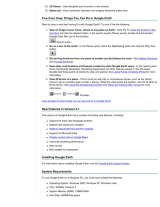 15. 3D Viewer - View the globe and its terrain in this window.
  16. Status bar - View coordinate, elevation and imagery streaming status here.


Five Cool, Easy Things You Can Do in Google Earth

Want to jump in and start having fun with Google Earth? Try any of the the following:

    1. View an image of your home, school or any place on Earth - Click Fly To. Enter the location in the
       input box and click the Search button. In the search results (Places panel), double click the location.
       Google Earth flies you to this location.

               Search button
    2. Go on a tour of the world - In the Places panel, check the Sightseeing folder and click the Play Tour
       button:



    3. Get driving directions from one place to another and fly (follow) the route - See Getting Directions
       and Touring the Route.
    4. View other cool locations and features created by other Google Earth users - In the Layers panel,
       check Community Showcase. Interesting placemarks and other features appear in the 3D viewer.
       Double click these points of interest to view and explore. See Using Points of Interest (POIs) for more
       information.
    5. View 3D terrain of a place - This is more fun with hilly or mountainous terrain, such as the Grand
       Canyon. Go to a location (see number 1 above). When the view shows the location, use the tilt slider to
       tilt the terrain. See Using the Navigational Controls and Tilting and Viewing Hilly Terrain for more
       information.


                                        Tilt slider

View samples of other things you can see and do in Google Earth.


New Features in Version 4.1

This version of Google Earth has a number of exciting new features, including:

    q   Support for many new language versions
    q   Default view shows your location
    q   Ability to deactivate Plus and Pro versions
    q   Support for Microsoft Vista
    q   Display current view in Google Maps
    q   Improved rendering performance
    q   Start up tips
    q   MSI installer for enterprises


Installing Google Earth

For information about installing Google Earth, visit the Google Earth Support Center.


System Requirements

To use Google Earth on a Windows PC, you must have at least the following:

    q   Operating System: Windows 2000, Windows XP, Windows Vista
    q   CPU: 500Mhz, Pentium 3
    q   System Memory (RAM): 128MB RAM
    q   Hard Disk: 400MB free space
 