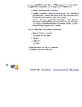 can also type Ctrl ( on the Mac) + P. When you print an image, a Print
dialog box appears that asks you to choose one of the following:

    q   Driving Directions - Learn more here
    q   3D View + Placemark Details - This is available if you have selected
        any placemark or folder in the Places folder. This prints the current
        3D view plus placemark information and images.
    q   3D View - Choose an appropriate resolution (see below). You can
        then select available printers, just as you would for any document.
        The image is printed with all visible placemarks, borders, or other
        layer information visible in the 3D viewer.

You can print images in the following resolutions:

    q   Quick print (lower resolution)
    q   1000 pixels per inch (PPI)
    q   1400 PPI*
    q   2400 PPI**
    q   4800 PPI**

* Google Earth Plus and PRO/EC users only
**Google Earth PRO/EC users only




   ©2007 Google - Privacy Policy - Terms and Conditions - About Google
 