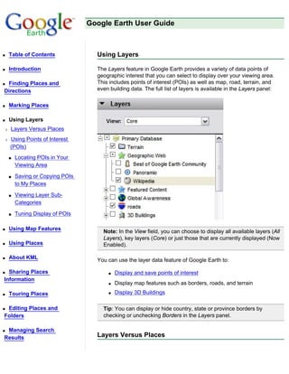 Google Earth User Guide



q   Table of Contents              Using Layers

q   Introduction                   The Layers feature in Google Earth provides a variety of data points of
                                   geographic interest that you can select to display over your viewing area.
qFinding Places and                This includes points of interest (POIs) as well as map, road, terrain, and
Directions                         even building data. The full list of layers is available in the Layers panel:


q   Marking Places

q   Using Layers
r   Layers Versus Places
r   Using Points of Interest
    (POIs)
    s   Locating POIs in Your
        Viewing Area

    s   Saving or Copying POIs
        to My Places

    s   Viewing Layer Sub-
        Categories

    s   Tuning Display of POIs

q   Using Map Features
                                     Note: In the View field, you can choose to display all available layers (All
                                     Layers), key layers (Core) or just those that are currently displayed (Now
q   Using Places                     Enabled).

q   About KML                      You can use the layer data feature of Google Earth to:

q Sharing Places                       q   Display and save points of interest
Information
                                       q   Display map features such as borders, roads, and terrain
q   Touring Places                     q   Display 3D Buildings

qEditing Places and                  Tip: You can display or hide country, state or province borders by
Folders                              checking or unchecking Borders in the Layers panel.

qManaging Search
Results                            Layers Versus Places
 