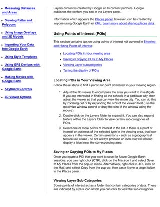 qMeasuring Distances        Layers content is created by Google or its content partners. Google
and Areas                   publishes the content you see in the Layers panel.

qDrawing Paths and          Information which appears the Places panel, however, can be created by
Polygons                    anyone using Google Earth or KML. Learn more about sharing places data.

qUsing Image Overlays       Using Points of Interest (POIs)
and 3D Models
                            This section contains tips on using points of interest not covered in Showing
q Importing Your Data       and Hiding Points of Interest:
Into Google Earth
                                q   Locating POIs in your viewing area
q   Using Style Templates
                                q   Saving or copying POIs to My Places
qUsing GPS Devices with         q   Viewing Layer subcategories
Google Earth
                                q   Tuning the display of POIs

qMaking Movies with
Google Earth                Locating POIs in Your Viewing Area
                            Follow these steps to find a particular point of interest in your viewing region.
q   Keyboard Controls
                                1. Adjust the 3D viewer to encompass the area you want to investigate.
q   3D Viewer Options              If you are interested in finding all the schools in a particular city, then
                                   adjust the viewer so that you can view the entire city. You can do this
                                   by zooming out or by expanding the size of the viewer itself (use the
                                   maximize window control or drag the size of the window using the
                                   mouse).
                                2. Double-click on the Layers folder to expand it. You can also expand
                                   folders within the Layers folder to view certain sub-categories of
                                   POIs.
                                3. Select one or more points of interest in the list. If there is a point of
                                   interest or business of the selected type in the viewing area, that icon
                                   appears in the viewer. Certain selections - such as a geographical
                                   feature like a lake - do not always produce an icon, but will instead
                                   display a label near the corresponding area.


                            Saving or Copying POIs to My Places
                            Once you locate a POI that you want to save for future Google Earth
                            sessions, you can right click (CTRL click on the Mac) on it and select Save
                            to My Places from the pop-up menu. Alternatively, right-click (CTRL click on
                            the Mac) and select Copy from the pop-up; then paste it over a target folder
                            in the Places panel.


                            Viewing Layer Sub-Categories
                            Some points of interest act as a folder that contain categories of data. These
                            are indicated by a plus icon which you can click to view the sub-categories
 