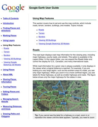 Google Earth User Guide



q   Table of Contents        Using Map Features

q   Introduction             This section covers how to set and use the map controls, which include
                             roads, terrain, borders. buildings, and models. Topics include:
qFinding Places and
Directions                       q   Roads
                                 q   Terrain
q   Marking Places
                                 q   Borders
q   Using Layers                 q   Viewing 3D Buildings
                                 q   Viewing Google SketchUp 3D Models
q   Using Map Features
r   Roads
                             Roads
r   Terrain
r   Borders                  The road layer displays road map information for the viewing area, including
                             major highways, county roads, and streets. This option is available in the
r   Viewing 3D Buildings     Layers folder. In the Layers folder, you can expand the Roads folder and
r   Viewing Google           control the display for U.S., Canadian, and many international roads.
    SketchUp 3D Models
                             While road information for a given view is always available, it only displays in
                             the viewer when a logical distance is reached. For example, if you are
q   Using Places             looking at a very large region, such as the southern area of a state, you see
                             only major highways. When you zoom in to a more confined region, you see
q   About KML                labels for those highways, as well as smaller highways and roads. The figure
                             below shows only the major highways for the states in view.
q Sharing Places
Information

q   Touring Places

qEditing Places and
Folders

qManaging Search
Results

qMeasuring Distances
and Areas

qDrawing Paths and
                               Tip: If you cannot see the label for a highway or a road, zoom in or
Polygons
                               reposition the viewer until the label appears. Typically, you need to zoom
 