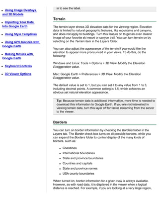 in to see the label.
qUsing Image Overlays
and 3D Models
                            Terrain
q Importing Your Data
Into Google Earth           The terrain layer shows 3D elevation data for the viewing region. Elevation
                            data is limited to natural geographic features, like mountains and canyons,
q   Using Style Templates   and does not apply to buildings. Turn this feature on to get an even clearer
                            image of your favorite ski resort or canyon trail. You can turn terrain on by
qUsing GPS Devices with     selecting on the Terrain item in the Layers folder.
Google Earth
                            You can also adjust the appearance of the terrain if you would like the
                            elevation to appear more pronounced in your views. To do this, do the
qMaking Movies with
                            following:
Google Earth
                            Windows and Linux: Tools > Options > 3D View. Modify the Elevation
q   Keyboard Controls       Exaggeration value.

q   3D Viewer Options       Mac: Google Earth > Preferences > 3D View. Modify the Elevation
                            Exaggeration value.

                            The default value is set to 1, but you can set it to any value from 1 to 3,
                            including decimal points. A common setting is 1.5, which achieves an
                            obvious yet natural elevation appearance.

                              Tip: Because terrain data is additional information, more time is needed to
                              download this information to Google Earth. If you are not interested in
                              viewing terrain data, turn this layer off for faster streaming from the server
                              to the viewer.


                            Borders

                            You can turn on border information by checking the Borders folder in the
                            Layers tab. The Border check box turns on all possible borders, while you
                            can expand the Borders folder to control display of the many kinds of
                            borders, such as:

                                q   Coastlines
                                q   International boundaries
                                q   State and province boundaries
                                q   Countries and capitals
                                q   State and province names
                                q   USA county boundaries

                            When turned on, border information for a given view is always available.
                            However, as with road data, it is displayed in the viewer when a logical
                            distance is reached. For example, if you are looking at a very large region,
 
