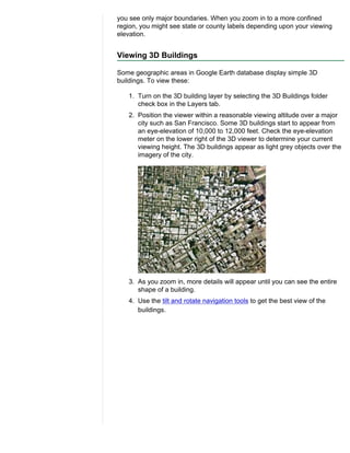 you see only major boundaries. When you zoom in to a more confined
region, you might see state or county labels depending upon your viewing
elevation.


Viewing 3D Buildings

Some geographic areas in Google Earth database display simple 3D
buildings. To view these:

   1. Turn on the 3D building layer by selecting the 3D Buildings folder
      check box in the Layers tab.
   2. Position the viewer within a reasonable viewing altitude over a major
      city such as San Francisco. Some 3D buildings start to appear from
      an eye-elevation of 10,000 to 12,000 feet. Check the eye-elevation
      meter on the lower right of the 3D viewer to determine your current
      viewing height. The 3D buildings appear as light grey objects over the
      imagery of the city.




   3. As you zoom in, more details will appear until you can see the entire
      shape of a building.
   4. Use the tilt and rotate navigation tools to get the best view of the
      buildings.
 