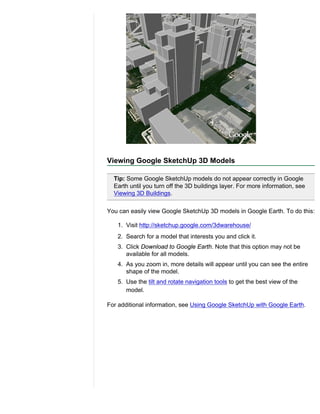 Viewing Google SketchUp 3D Models

  Tip: Some Google SketchUp models do not appear correctly in Google
  Earth until you turn off the 3D buildings layer. For more information, see
  Viewing 3D Buildings.

You can easily view Google SketchUp 3D models in Google Earth. To do this:

   1. Visit http://sketchup.google.com/3dwarehouse/
   2. Search for a model that interests you and click it.
   3. Click Download to Google Earth. Note that this option may not be
      available for all models.
   4. As you zoom in, more details will appear until you can see the entire
      shape of the model.
   5. Use the tilt and rotate navigation tools to get the best view of the
      model.

For additional information, see Using Google SketchUp with Google Earth.
 