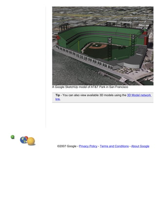 A Google SketchUp model of AT&T Park in San Francisco

  Tip - You can also view available 3D models using the 3D Model network
  link.




   ©2007 Google - Privacy Policy - Terms and Conditions - About Google
 