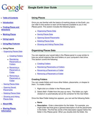 Google Earth User Guide



q   Table of Contents             Using Places

q   Introduction                  Once you are familiar with the basics of marking places on the Earth, you
                                  can refer to this section to learn all the features available to you in the
qFinding Places and               Places panel. This section includes the following topics:
Directions
                                      q   Organizing Places Data
q   Marking Places                    q   Saving Places Data
                                      q   Opening Saved Placemarks
q   Using Layers
                                      q   Deleting Places Data
q   Using Map Features                q   Showing and Hiding Places Data

q   Using Places
r   Organizing Places Data        Organizing Places Data

         s   Creating Folders     You can organize your saved data in the Places panel in a way similar to
                                  how you would organize files and folders on your computer's hard drive.
         s   Reordering           This section covers the following:
             Placemarks or
             Folders                  q   Creating Folders

         s   Renaming a               q   Reordering Placemarks or Folders
             Placemark or             q   Renaming a Placemark or Folder
             Folder
                                      q   Removing a Placemark or Folder
         s   Removing a
             Placemark or
                                  Creating Folders
             Folder
                                  You can create folders and move other folders, placemarks, or shapes to
r   Saving Places Data            them. To create a folder:
r   Opening Saved
                                      1. Right-click on a folder in the Places panel.
    Placemarks
                                      2. Select Add > Folder from the pop-up menu. The folder you right-
r   Deleting Places Data                 clicked on is automatically set as the container for the new folder.
r   Showing and Hiding
    Places Data                   Once the New Folder dialog box appears, you can set the following fields:

                                      q   Name
q   About KML
                                      q   Description - Enter a description for the folder. For example, you
q Sharing Places                          might enter text that gives a general description of all the placemarks
                                          in the folder. The first few words of the description appear below the
Information
                                          folder in the Places panel. When you double-click the folder, the
 
