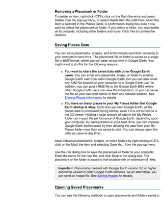 Removing a Placemark or Folder
To delete an item, right-click (CTRL click on the Mac) the entry and select
Delete from the pop-up menu, or select Delete from the Edit menu when the
item is selected in the Places panel. A confirmation dialog box asks if you
want to delete the placemark or folder. If you delete a folder, you also delete
all its contents, including other folders and icons. Click Yes to confirm the
deletion.


Saving Places Data

You can save placemarks, shapes, and entire folders (and their contents) to
your computer's hard drive. The placemark file or folder is saved as a single
file in KMZ format, which you can open at any time in Google Earth. You
might want to do this for the following reasons:

    q   You want to share the saved data with other Google Earth
        users. You can email any placemark, shape, or folder to another
        Google Earth user from within Google Earth, but you can also email
        any KMZ file located on your computer to a Google Earth user. In
        addition, you can post a KMZ file to the Google Earth BBS where
        other Google Earth users can view the information, or you can serve
        the file on your own web server or from any network location. See
        Sharing Places Information for details.
    q   You have so many places in your My Places folder that Google
        Earth startup is slow. Each time you start Google Earth, all the
        places data is processed during startup, even if it is not turned on in
        the 3D viewer. Holding a large amount of data in the My Places
        folder can impact the performance of Google Earth, depending upon
        your computer. By saving folders to your hard drive, you can improve
        Google Earth performance by then deleting the data from your My
        Places folder once they are saved to disk. You can always open the
        data you save at any time.

Save individual placemarks, shapes, or entire folders by right-clicking (CTRL
click on the Mac) the item and selecting Save As... from the pop-up menu.

Use the File dialog box to save the placemark or folder to your computer.
Enter the name for the new file, and click Save in the dialog box. The
placemark or the folder is saved to that location with an extension of .kmz.

  Important: Placemarks created with Google Earth version 3.0 or higher
  cannot be viewed in older Google Earth software. As an alternative, you
  can send an image file. See Saving Images for details.


Opening Saved Placemarks

You can use the following methods to open placemarks and folders saved to
 