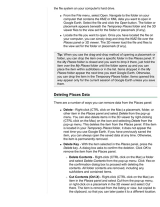 the file system on your computer's hard drive.

    q   From the File menu, select Open. Navigate to the folder on your
        computer that contains the KMZ or KML data you want to open in
        Google Earth. Select the file and click the Open button. The folder or
        placemark appears beneath the Temporary Places folder and the 3D
        viewer flies to the view set for the folder or placemark (if any).
    q   Locate the file you want to open. Once you have located the file on
        your computer, you can simply drag and drop the KMZ file over the
        Places panel or 3D viewer. The 3D viewer load the file and flies to
        the view set for the folder or placemark (if any).

  Tip: When you use the drag-and-drop method of opening a placemark or
  folder, you can drop the item over a specific folder in the Places panel. If
  the My Places folder is closed and you want to drop it there, just hold the
  item over the My Places folder until the folder opens up and you can
  place the item within subfolders or in the list. Items dropped in the My
  Places folder appear the next time you start Google Earth. Otherwise,
  you can drop the item in the Temporary Places folder. Items opened this
  way appear only for the current session of Google Earth unless you save
  them.


Deleting Places Data

There are a number of ways you can remove data from the Places panel:

    q   Delete - Right-click (CTRL click on the Mac) a placemark, folder, or
        other item in the Places panel and select Delete from the pop-up
        menu. You can also delete items in the 3D viewer by right-clicking
        (CTRL click on the Mac) on the icon and selecting Delete from the
        pop-up menu. This deletes the item from the Places panel. If the item
        is located in your Temporary Places folder, it does not appear the
        next time you use Google Earth. If you have previously saved the
        item, you can always open the saved data at any time. Otherwise,
        the item is permanently removed.
    q   Delete Key - With the item selected in the Places panel, press the
        Delete key. A dialog box asks to confirm the deletion. Click OK to
        remove the item from the Places panel.
         r   Delete Contents - Right-click (CTRL click on the Mac) a folder
             and select Delete Contents from the pop-up menu. Click Yes on
             the confirmation dialog box to proceed with deleting the
             contents. All folder contents are removed, including any
             subfolders and contained items.
         r   Cut Contents (Ctrl-X) - Right-click (CTRL click on the Mac) an
             item in the Places panel and select Cut from the pop-up menu,
             or right-click on a placemark in the 3D viewer and select Cut
             there. The item is removed from the listing or view, but copied to
             the clipboard, so that you can later paste it to a different location.
 