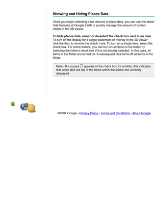 Showing and Hiding Places Data

Once you begin collecting a fair amount of place data, you can use the show/
hide features of Google Earth to quickly manage the amount of content
visible in the 3D viewer.

To hide places data, select or de-select the check box next to an item.
To turn off the display for a single placemark or overlay in the 3D viewer,
click the item to remove the check mark. To turn on a single item, select the
check box. For entire folders, you can turn on all items in the folder by
selecting the folder's check box if it is not already selected. In this case, all
items in the folder are turned on. A subsequent click turns off all items in the
folder.

  Note - If a square    appears in the check box for a folder, this indicates
  that some (but not all) of the items within that folder are currently
  displayed.




   ©2007 Google - Privacy Policy - Terms and Conditions - About Google
 
