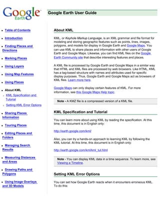 Google Earth User Guide



q   Table of Contents             About KML

q   Introduction                  KML, or Keyhole Markup Language, is an XML grammar and file format for
                                  modeling and storing geographic features such as points, lines, images,
qFinding Places and               polygons, and models for display in Google Earth and Google Maps. You
Directions                        can use KML to share places and information with other users of Google
                                  Earth and Google Maps. Likewise, you can find KML files on the Google
q   Marking Places                Earth Community site that describe interesting features and places.

q   Using Layers                  A KML file is processed by Google Earth and Google Maps in a similar way
                                  that HTML and XML files are processed by web browsers. Like HTML, KML
q   Using Map Features            has a tag-based structure with names and attributes used for specific
                                  display purposes. Thus, Google Earth and Google Maps act as browsers of
                                  KML files. Learn more here.
q   Using Places
                                  Google Maps can only display certain features of KML. For more
q   About KML
                                  information, see this Google Maps Help topic.
r   KML Specification and
    Tutorial
                                    Note - A KMZ file is a compressed version of a KML file.
r   Setting KML Error Options

q Sharing Places                  KML Specification and Tutorial
Information
                                  You can learn more about using KML by reading the specification. At this
                                  time, this document is in English only:
q   Touring Places
                                  http://earth.google.com/kml/
qEditing Places and
Folders
                                  Also, you can try a hands-on approach to learning KML by following the
                                  KML tutorial. At this time, this document is in English only:
qManaging Search
Results                           http://earth.google.com/kml/kml_tut.html

qMeasuring Distances
                                    Note - You can display KML data in a time sequence. To learn more, see
and Areas                           Viewing a Timeline.

qDrawing Paths and
Polygons                          Setting KML Error Options

qUsing Image Overlays             You can set how Google Earth reacts when it encounters erroneous KML.
and 3D Models                     To do this:
 