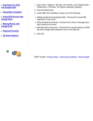 q Importing Your Data       1. Click Tools > Options > 3D View. (On the Mac, click Google Earth >
Into Google Earth              Preferences > 3D View). The Options dialog box appears.
                            2. Click the General tab.
q   Using Style Templates
                            3. Under KML Error Handling, choose one of the following:

qUsing GPS Devices with      q   Silently accept all unrecognized data - Choose this to load KML
Google Earth                     regardless of any errors
                             q   Show prompts for all errors - Choose this to show a message upon
qMaking Movies with              each instance of an error
Google Earth
                             q   Abort file load on any error - Choose this to cancel loading of a KML
                                 file when Google Earth detects an error in the KML file
q   Keyboard Controls
                            4. Click OK.
q   3D Viewer Options




                            ©2007 Google - Privacy Policy - Terms and Conditions - About Google
 