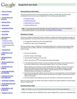 Google Earth User Guide



q   Table of Contents         Sharing Places Information

q   Introduction              The section describes how you can share placemarks, shapes, and folder data with other people -
                              including both users and non-users of Google Earth. You can share your places data by:
qFinding Places and
Directions                        q   Emailing an Image
                                  q   Emailing Places Data
q   Marking Places
                                  q   Sharing Data Over a Network
q   Using Layers                  q   Creating a Network Link

q   Using Map Features          Note - You can also share places information with other Google Earth users via the Google Earth
                                Comunity BBS website. For more information, see Sharing a Point of Interest.
q   Using Places

q   About KML                 Emailing an Image

q Sharing Places              At this time, emailing a Google Earth image on the Mac is available only through the Mail, Entourage and
Information                   Eudora applications. You can email the current view of the earth shown in the Google Earth 3D viewer as:
r   Emailing an Image
                                  q   An image file for people who don't have Google Earth
r   Emailing Places Data          q   A KMZ file for other users of Google Earth
r   Troubleshooting Email
    Issues                    When you email an image, a JPEG file is automatically attached to an outbound email message. When
                              you email the view as a KMZ, a KMZ file is automatically attached to an outbound email message. To
                              email an image:
q   Touring Places

qEditing Places and               1. Do one of the following:
Folders
                                  q   Click File > Email > Email Image.
qManaging Search                  q   Type Ctrl+Alt+E (Windows and Linux only)
Results
                                  q   Click on the email icon    on the toolbar and choose Email Image.
qMeasuring Distances
                                  2. In the Select Email Service window, choose your default email program or your Gmail account. If
and Areas
                                     you use your Gmail account, you will be prompted to sign in if you have not already.

qDrawing Paths and                    Before selecting your email service, select the Remember this setting... check box if you want to
Polygons                              use the same email service every time you email a view. You can always change your email
                                      preferences later by selecting Tools > Options > General (Windows/Linux) or Google Earth >
qUsing Image Overlays                 Preferences (Mac) and clicking on the General tab.
and 3D Models                     3. Wait while the Google Earth software sends the data to your email application. A new email window
                                     appears with the image file. (This can take a few seconds.) The image is a JPG file of the current
q Importing Your Data                view in the 3D viewer.
Into Google Earth                 4. Fill in the recipient's email address and any other information in the body and send the email.

q   Using Style Templates     When you email an image, the quality of that image is identical to the quality available for the Save Image
                              feature in Google Earth.
qUsing GPS Devices with
Google Earth
                              Emailing Places Data
qMaking Movies with
                                Note - On the Mac, you can only email through the Mail, Eudora and Entourage applications.
Google Earth

q   Keyboard Controls         In addition to emailing a view as a KMZ file to other users of Google Earth, you also can email places data
 