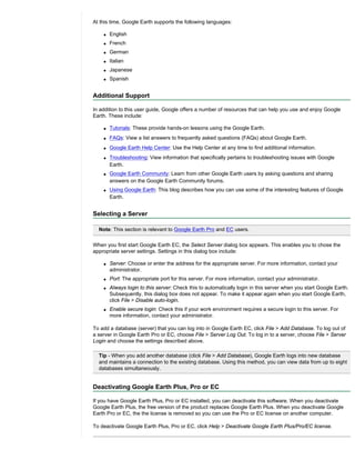 At this time, Google Earth supports the following languages:

    q   English
    q   French
    q   German
    q   Italian
    q   Japanese
    q   Spanish


Additional Support

In addition to this user guide, Google offers a number of resources that can help you use and enjoy Google
Earth. These include:

    q   Tutorials: These provide hands-on lessons using the Google Earth.
    q   FAQs: View a list answers to frequently asked questions (FAQs) about Google Earth.
    q   Google Earth Help Center: Use the Help Center at any time to find additional information.
    q   Troubleshooting: View information that specifically pertains to troubleshooting issues with Google
        Earth.
    q   Google Earth Community: Learn from other Google Earth users by asking questions and sharing
        answers on the Google Earth Community forums.
    q   Using Google Earth: This blog describes how you can use some of the interesting features of Google
        Earth.


Selecting a Server

  Note: This section is relevant to Google Earth Pro and EC users.

When you first start Google Earth EC, the Select Server dialog box appears. This enables you to chose the
appropriate server settings. Settings in this dialog box include:

    q   Server: Choose or enter the address for the appropriate server. For more information, contact your
        administrator.
    q   Port: The appropriate port for this server. For more information, contact your administrator.
    q   Always login to this server: Check this to automatically login in this server when you start Google Earth.
        Subsequently, this dialog box does not appear. To make it appear again when you start Google Earth,
        click File > Disable auto-login.
    q   Enable secure login: Check this if your work environment requires a secure login to this server. For
        more information, contact your administrator.

To add a database (server) that you can log into in Google Earth EC, click File > Add Database. To log out of
a server in Google Earth Pro or EC, choose File > Server Log Out. To log in to a server, choose File > Server
Login and choose the settings described above.

  Tip - When you add another database (click File > Add Database), Google Earth logs into new database
  and maintains a connection to the existing database. Using this method, you can view data from up to eight
  databases simultaneously.


Deactivating Google Earth Plus, Pro or EC

If you have Google Earth Plus, Pro or EC installed, you can deactivate this software. When you deactivate
Google Earth Plus, the free version of the product replaces Google Earth Plus. When you deactivate Google
Earth Pro or EC, the the license is removed so you can use the Pro or EC license on another computer.

To deactivate Google Earth Plus, Pro or EC, click Help > Deactivate Google Earth Plus/Pro/EC license.
 