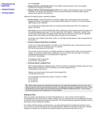 qMaking Movies with             49.11675953666N.
Google Earth                q   Degrees, Minutes, and Seconds (DMS). In this notation, decimal precision is set in the seconds
                                coordinate. For example, 49 7'20.06"N.
q   Keyboard Controls
                            q   Degrees, Minutes with Decimal Seconds (DMM) In this notation, decimal precision is set in the minutes
                                coordinate. For example, 49 7.0055722"N. (Here, 20.06 seconds above is divided by 3600 to get the
q   3D Viewer Options           decimal minute value for 20.06 seconds.)

                        Latitude and Longitude syntax is specified as follows:

                            q   Numeric Values - Simply separate each coordinate notation with a white space and the entry will be
                                recognized correctly. For example, you can indicate a DMS notation as: 37 24 23.3. You could indicate a
                                DMM notation as 49 7.0055722.

                                You can also use the single quote mark (') for minutes and the double quote mark (") for seconds, as
                                follows: 49 7'20.06"

                                Alternatively, you can use the Character Map utility in Windows to copy the degree symbol and paste it into
                                the Latitude/Longitude input boxes. To do this, select Start - All Programs - Accessories - System Tools,
                                and then click Character Map. The degree symbol with Arial font is the second entry past the registration
                                symbol. Click on the symbol, click the Copy button and paste it into the input box.

                                On the Mac, open TextEdit. Press Shift + Option +8. The degree symbol appears. Copy and paste this into
                                the input box.
                            q   Direction Notation (North/South, East/West)

                                Use N, S, E, or W to indicate direction. The letter can be entered either upper or lower case and it can be
                                placed before or after the coordinate value. For example:
                                N 37 24 23.3 is the same as 37 24 23.3 N

                                You can also use the minus sign (-) to indicate a westerly or southerly position. When you use this kind of
                                notation, do not specify a letter symbol. Additionally, you do not need to use a plus sign (+) to indicate
                                northerly/easterly directions. So, for example this is a valid entry:
                                37 25 19.07, -122 05 08.40

                                The following is NOT a valid entry:
                                37 25 19.07 N, -122 05 08.40
                            q   Entering Latitude, Longitude Pairs

                                When entering latitudinal or longitudinal pairs, the first coordinate is interpreted as latitude unless you use a
                                direction letter to clarify (E or W). For example, you can enter longitude first as:
                                122 05 08.40 W 37 25 19.07 N

                                However, you cannot use the minus sign to enter longitude first:
                                -122 05 08.40 37 25 19.07

                                You can separate pair entries with a space, a comma, or a slash:
                                37.7 N 122.2 W
                                37.7 N,122.2 W
                                37.7 N/122.2 W

                          Tip - When entering advanced coordinates, the location for your placemark will adjust as soon as your cursor
                          exits the input box, but the view will remain the same. Your placemark will seem to disappear from view. To see
                          the placemark in the 3D viewer, click the View tab and click the Reset to default view button. Your 3D viewer
                          will now be positioned over the placemark in its new location.


                        Setting the View
                        When you create a new placemark, the view for that placemark (i.e., how it is seen in the 3D viewer) is
                        automatically set to the current view on creation. However, you can change the view for any placemark and save it
                        so that each visit to the placemark shows the saved view. This involves specifying a particular orientation around a
                        given place and then setting the orientation.

                        For example, after first viewing a particular place, you might subsequently find a position that you like to view it
                        from, such as at a specific tilt angle and from a southerly direction. Rather than the default north-south, overhead
                        viewpoint of a location, you can specify your preferred position as the view for every time you visit.
 