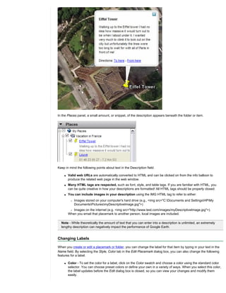 In the Places panel, a small amount, or snippet, of the description appears beneath the folder or item.




Keep in mind the following points about text in the Description field:

    q   Valid web URLs are automatically converted to HTML and can be clicked on from the info balloon to
        produce the related web page in the web window.
    q   Many HTML tags are respected, such as font, style, and table tags. If you are familiar with HTML, you
        can be quite creative in how your descriptions are formatted! All HTML tags should be properly closed.
    q   You can include images in your description using the IMG HTML tag to refer to either:
         r   Images stored on your computer's hard drive (e.g., <img src="C:Documents and SettingsHPMy
             DocumentsPicturesmyDescriptiveImage.jpg">)
         r Images on the internet (e.g. <img src="http://www.test.com/images/myDescriptiveImage.jpg">).

        When you email that placemark to another person, local images are included.

  Note - While theoretically the amount of text that you can enter into a description is unlimited, an extremely
  lengthy description can negatively impact the performance of Google Earth.


Changing Labels

When you create or edit a placemark or folder, you can change the label for that item by typing in your text in the
Name field. By selecting the Style, Color tab in the Edit Placemark dialog box, you can also change the following
features for a label.

    q   Color - To set the color for a label, click on the Color swatch and choose a color using the standard color
        selector. You can choose preset colors or define your own in a variety of ways. When you select this color,
        the label updates before the Edit dialog box is closed, so you can view your changes and modify them
        easily.
 