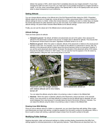 default, the opacity is 100%, which means that it completely obscures any imagery beneath it. If you have
        changed the width and color of your line, you might want it to be partially transparent so imagery beneath is
        visible. To do this, enter a percentage opacity in the Opacity field or click on the Opacity button and use the
        slider to adjust transparency to your preference.


Setting Altitude

You can change altitude settings in the Altitude tab of the Edit Placemark/Folder dialog box (Edit > Properties).
Altitude values can be set on a single item, across all items in a folder using shared styles, or using a mixture of
altitude settings for items in a folder. Unlike other shared elements, modifying one item in a folder does not disable
the shared style feature for other elements such as color and scale. If your folder contains items with different
altitude settings, the parent folder indicates Mixed Modes as the altitude settings.

Finally, you can use the values set in the Altitude area to extrude geometry.


Altitude Settings
There are three options for altitude:

    q   Clamped to ground - By default, all folders and placemarks are set to this option. Here, because the
        altitude for the placemark is locked to the ground, no height value is allowed for altitude. This ensures that
        the placemark remains fixed to the earth, regardless of whether terrain is on or off.
    q   Relative to ground - When this option is selected, altitude of the placemark is relative to the actual ground
        elevation of the view. For example, if you set 9 meters as the altitude of a placemark in Venice, Italy, the
        elevation of the placemark will be 9 meters above the ground because Venice is at sea level. However, if
        you set the same placemark above Denver, Colorado, the elevation of the placemark will be 1616 meters,
        because the elevation of Denver is 1607 meters. You can see this how this appears in the 3D viewer by
        setting elevation, tilting the view, and turning terrain on and off.




        Placemark over the Google campus                        Same placemark, terrain on
        with relative altitude set to nine meters,
        terrain off
        You can adjust the altitude using the slider or by entering a value in meters in the Altitude field.
    q   Absolute - When this option is selected, altitude of the Placemark is above sea level. In the example
        above, if you have terrain on and keep altitude to 9 meters but set the altitude type to Absolute, the icon
        would disappear from view because it is actually below the level of the terrain at Denver, Colorado. You
        can adjust the altitude using the slider or by entering a value in meters in the Altitude field.


Drawing Lines With Skirting
Once you set an altitude value for a folder or a placemark, you can check Draw lines with skirting. When single-
point placemarks are drawn with skirting, a single line appears from the earth's surface to the placemark. When a
line or a path is drawn with skirting, a geometric shape is drawn from the earth's surface to the path.


Modifying Folder Settings

Applying description, label, and advanced settings to a folder provides display characteristics that differ from
settings applied to individual placemarks or other geometry features. These differences are described here. For
 