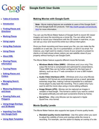 Google Earth User Guide



q   Table of Contents         Making Movies with Google Earth

q   Introduction                Note - Movie making features are available to users of the Google Earth
                                Pro and Google Earth EC products. Visit http://earth.google.com/products.
qFinding Places and             html for more information.
Directions
                              You can use the Movie Maker feature of Google Earth to record 3D viewer
q   Marking Places            imagery and save the recording as a movie file. You can either set the
                              recorder to record your interactions with the 3D viewer in real-time, or you
q   Using Layers              can set up a tour and record the entire tour without interruption.

q   Using Map Features        Once you finish recording and have saved your file, you can make the file
                              available on a web site, use it in a presentation, or send it via email. For
q   Using Places              instance, you might want to create a movie of your property to present to
                              clients or at trade shows where visitors can see satellite views of your
q   About KML                 property without having to use Google Earth.

                              The Movie Maker feature supports different movie file formats:
q Sharing Places
Information                       q   Windows Media Video (WMV) - (Windows and Linux only) This
                                      output file format is compressed and optimized for presentations.
q   Touring Places                    These WMV files can be further configured for the best type of
                                      delivery, such as via a T1 web connection or over a 56K modem
qEditing Places and                   connection.
Folders                           q   Audio Video Interleave (AVI) - (Windows and Linux only) Movies
                                      created in AVI format are uncompressed and as a result, generate
qManaging Search                      extremely large files, making it almost impossible for a standard
Results                               movie player to play back the recording. This is useful only if you
                                      want to edit the movie clips using a movie editing software.
qMeasuring Distances              q   Image Stream (JPG) - Movies can be captured as images in
and Areas                             variable or fixed length. This format is useful if you want to control
                                      the speed artificially and edit each screenshot (frame by frame).
qDrawing Paths and                q   QuickTime - (Mac only) Movies can be captured in Apple
Polygons                              QuickTime .mov format.

qUsing Image Overlays
and 3D Models                 Movie Quality Levels

                              The Movie Maker feature also supports two types of movie quality levels:
q Importing Your Data
Into Google Earth                 q   Standard quality movie (real-time) - Use this option when you want
                                      to adjust the visibility of icons and overlays while the movie is
q   Using Style Templates             recording. For example, use this option to display an overlay of a site
 