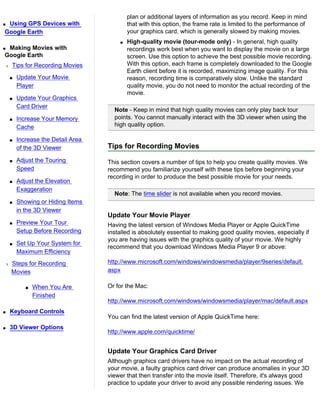 plan or additional layers of information as you record. Keep in mind
qUsing GPS Devices with                    that with this option, the frame rate is limited to the performance of
Google Earth                               your graphics card, which is generally slowed by making movies.
                                       q   High-quality movie (tour-mode only) - In general, high quality
qMaking Movies with                        recordings work best when you want to display the movie on a large
Google Earth                               screen. Use this option to achieve the best possible movie recording.
r   Tips for Recording Movies              With this option, each frame is completely downloaded to the Google
                                           Earth client before it is recorded, maximizing image quality. For this
    s   Update Your Movie                  reason, recording time is comparatively slow. Unlike the standard
        Player                             quality movie, you do not need to monitor the actual recording of the
                                           movie.
    s   Update Your Graphics
        Card Driver
                                     Note - Keep in mind that high quality movies can only play back tour
    s   Increase Your Memory         points. You cannot manually interact with the 3D viewer when using the
        Cache                        high quality option.

    s   Increase the Detail Area
        of the 3D Viewer           Tips for Recording Movies
    s   Adjust the Touring         This section covers a number of tips to help you create quality movies. We
        Speed                      recommend you familiarize yourself with these tips before beginning your
                                   recording in order to produce the best possible movie for your needs.
    s   Adjust the Elevation
        Exaggeration
                                     Note: The time slider is not available when you record movies.
    s   Showing or Hiding Items
        in the 3D Viewer
                                   Update Your Movie Player
    s   Preview Your Tour          Having the latest version of Windows Media Player or Apple QuickTime
        Setup Before Recording     installed is absolutely essential to making good quality movies, especially if
                                   you are having issues with the graphics quality of your movie. We highly
    s   Set Up Your System for
                                   recommend that you download Windows Media Player 9 or above:
        Maximum Efficiency
r   Steps for Recording            http://www.microsoft.com/windows/windowsmedia/player/9series/default.
    Movies                         aspx

           s   When You Are        Or for the Mac:
               Finished
                                   http://www.microsoft.com/windows/windowsmedia/player/mac/default.aspx
q   Keyboard Controls
                                   You can find the latest version of Apple QuickTime here:
q   3D Viewer Options
                                   http://www.apple.com/quicktime/


                                   Update Your Graphics Card Driver
                                   Although graphics card drivers have no impact on the actual recording of
                                   your movie, a faulty graphics card driver can produce anomalies in your 3D
                                   viewer that then transfer into the movie itself. Therefore, it's always good
                                   practice to update your driver to avoid any possible rendering issues. We
 