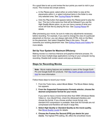 It's a good idea to set up and review the tour points you want to visit in your
movie. This involves two simple actions:

    q   In the Places panel, select either an entire folder to view all the
        placemarks within it, or select individual items in the folder to view
        only selected ones. See Touring Places for details.
    q   Click the Play button that appears below the Places panel to play the
        tour. This tour is the same tour that will be followed if you use the
        High Quality Movie option, so you can have a sense of what your
        movie will look like by playing the tour. See Touring Places for
        details.

After previewing your movie, be sure to make any adjustments necessary
before recording. For example, if you want to change the view of a particular
placemark on the tour, you can always right-click (CTRL click on the Mac)
on the placemark, then select Snapshot View in the menu. This will
overwrite your existing placemark view. See Editing Places and Folders for
more details.


Set Up Your System for Maximum Efficiency
Making movies is a memory-intensive and graphics-intensive process. It's
best not to have multiple large applications running on your computer during
recording. Disable both screen savers and pop-up blockers.


Steps for Recording Movies

  Note - Movie making features are available to users of the Google Earth
  Pro and Google Earth EC products. Visit http://earth.google.com/products.
  html for more information.

Follow these steps to record your movie:

    1. From the Tools menu, select Movie Maker. The Movie Maker dialog
       box appears.
    2. From the Supported Compression Formats selector, choose the
       desired compression format for your movie.

        If you want to have a movie format other than WMV (Windows Media
        Video) or .mov (QuickTime), check the Advanced checkbox and
        choose the format. If you choose another movie format, only
        standard AVI compression is available. Note that AVI formats are not
        compressed and therefore will result in large files.
    3. Select High Quality or Standard Quality as the movie quality.
       See Movie Quality Levels for details.
    4. Choose the Frames Per Second (FPS) you desire for your
       movie. The highest FPS setting, 60, offers the smoothest movie
 