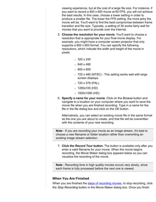 viewing experience, but at the cost of a large file size. For instance, if
       you want to record a 800 x 600 movie at 60 FPS, you will not achieve
       the best results. In this case, choose a lower setting in order to
       produce a smaller file. The lower the FPS setting, the more jerky the
       movie will be. You'll want to find the best compromise between frame
       transition and file size. Typically, a setting of 30 works fairly well for
       movies that you want to provide over the Internet.
    5. Choose the resolution for your movie. You'll want to choose a
       resolution that is appropriate for your final movie display. For
       example, you might have a computer screen projector that only
       supports a 800 x 600 format. You can specify the following
       resolutions, which indicate the width and height of the movie in
       pixels:

                 r   320 x 240
                 r   640 x 480
                 r   800 x 600
                 r   720 x 480 (NTSC) - This setting works well with large
                     screen displays.
                 r   720 x 576 (PAL)
                 r   1280x720 (HD)
                 r   1920x1080 (HD)
    6. Specify a name for your movie. Click on the Browse button and
       navigate to a location on your computer where you want to save the
       movie file when you are finished recording. Type in a name for the
       file in the file dialog box and click on the OK button.

       Alternatively, you can select an existing movie file in the same format
       as the one you are about to create, and that file will be overwritten
       with the contents of your new recording.

  Note - If you are recording your movie as an image stream, it's best to
  choose a new filename or folder location rather than overwriting an
  existing image stream selection.

    7. Click the Record Tour button. The button is available only after you
       enter a valid filename for your movie. When the movie begins
       recording, the Movie Maker dialog box appears below so you can
       visualize the recording of the movie.

  Note - Recording time in high quality movies occurs very slowly, since
  each frame is fully processed before the next one is viewed.


When You Are Finished
When you are finished the steps of recording movies, to stop recording, click
the Stop Recording button in the Movie Maker dialog box. Once you finish
 