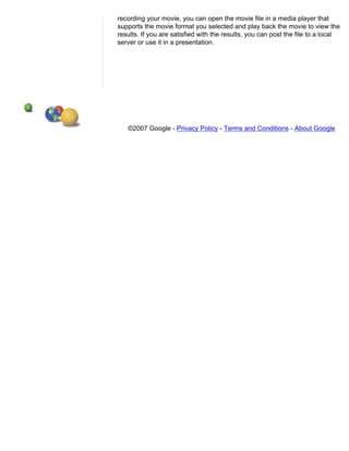 recording your movie, you can open the movie file in a media player that
supports the movie format you selected and play back the movie to view the
results. If you are satisfied with the results, you can post the file to a local
server or use it in a presentation.




   ©2007 Google - Privacy Policy - Terms and Conditions - About Google
 