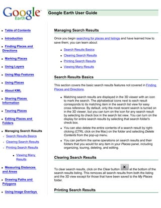 Google Earth User Guide



q   Table of Contents           Managing Search Results

q   Introduction                Once you begin searching for places and listings and have learned how to
                                save them, you can learn about:
qFinding Places and
Directions                          q   Search Results Basics
                                    q   Clearing Search Results
q   Marking Places
                                    q   Printing Search Results
q   Using Layers                    q   Viewing Many Results

q   Using Map Features
                                Search Results Basics
q   Using Places
                                This section covers the basic search results features not covered in Finding
q   About KML                   Places and Directions.

                                    q   Matching search results are displayed in the 3D viewer with an icon
q Sharing Places
                                        to mark the search. The alphabetical icons next to each result
Information
                                        corresponds to its matching item in the search list view for easy
                                        cross reference. By default, only the most recent search is turned on
q   Touring Places                      in the 3D viewer, but you can turn on the icon for any search result
                                        by selecting its check box in the search list view. You can turn on the
qEditing Places and                     display for entire search results by selecting that search folder's
Folders                                 check box.
                                    q   You can also delete the entire contents of a search result by right-
q   Managing Search Results             clicking (CTRL click on the Mac) on the folder and selecting Delete
r   Search Results Basics               Contents from the pop-up menu.

r   Clearing Search Results         q   You can perform the same operations on search results and their
                                        folders that you would for any item in your Places panel, including
r   Printing Search Results             organizing, touring, deleting, and editing.

         s   Viewing Many
             Results
                                Clearing Search Results

qMeasuring Distances
                                To clear search results, click on the Clear button         at the bottom of the
and Areas                       search results listing. This removes all search results from both the listing
                                and the 3D view except for those that have been saved to the My Places
qDrawing Paths and              folder.
Polygons

q   Using Image Overlays
                                Printing Search Results
 