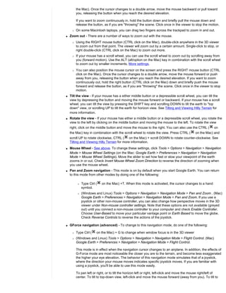 the Mac). Once the cursor changes to a double arrow, move the mouse backward or pull toward
         you, releasing the button when you reach the desired elevation.

         If you want to zoom continuously in, hold the button down and briefly pull the mouse down and
         release the button, as if you are "throwing" the scene. Click once in the viewer to stop the motion.
     r   On some Macintosh laptops, you can drag two fingers across the trackpad to zoom in and out.
q   Zoom out - There are a number of ways to zoom out with the mouse.
     r   Using the RIGHT mouse button (CTRL click on the Mac), double-click anywhere in the 3D viewer
         to zoom out from that point. The viewer will zoom out by a certain amount. Single-click to stop, or
         right double-click (CTRL click on the Mac) to zoom out more.
     r   If your mouse has a scroll wheel, you can use the scroll wheel to zoom out by scrolling away from
         you (forward motion). Use the ALT (alt/option on the Mac) key in combination with the scroll wheel
         to zoom out by smaller increments. More settings.
     r   You can also position the mouse cursor on the screen and press the RIGHT mouse button (CTRL
         click on the Mac). Once the cursor changes to a double arrow, move the mouse forward or push
         away from you, releasing the button when you reach the desired elevation. If you want to zoom
         continuously out, hold the right button (CTRL click on the Mac) down and briefly push the mouse
         forward and release the button, as if you are "throwing" the scene. Click once in the viewer to stop
         motion.
q   Tilt the view - If your mouse has a either middle button or a depressible scroll wheel, you can tilt the
    view by depressing the button and moving the mouse forward or backward. If your mouse has a scroll
    wheel, you can tilt the view by pressing the SHIFT key and scrolling DOWN to tilt the earth to "top
    down" view, or scrolling UP to tilt the earth for horizon view. See Tilting and Viewing Hilly Terrain for
    more information.
q   Rotate the view - If your mouse has either a middle button or a depressible scroll wheel, you rotate the
    view to the left by clicking on the middle button and moving the mouse to the left. To rotate the view
    right, click on the middle button and move the mouse to the right. You can also use the CTRL (           on
    the Mac) key in combination with the scroll wheel to rotate the view. Press CTRL (         on the Mac) and
    scroll UP to rotate clockwise, CTRL ( on the Mac) + scroll DOWN to rotate counter-clockwise. See
    Tilting and Viewing Hilly Terrain for more information.
q   Mouse Wheel - See above. To change these settings, click Tools > Options > Navigation > Navigation
    Mode > Mouse Wheel Settings (on the Mac: Google Earth > Preferences > Navigation > Navigation
    Mode > Mouse Wheel Settings). Move the slider to set how fast or slow your viewpoint of the earth
    zooms in or out. Check Invert Mouse Wheel Zoom Direction to reverse the direction of zooming when
    you use the mouse wheel.
q   Pan and Zoom navigation - This mode is on by default when you start Google Earth. You can return
    to this mode from other modes by doing one of the following:

          r   Type Ctrl (   on the Mac) +T. When this mode is activated, the cursor changes to a hand
              symbol.
          r   (Windows and Linux) Tools > Options > Navigation > Navigation Mode > Pan and Zoom . (Mac)
              Google Earth > Preferences > Navigation > Navigation Mode > Pan and Zoom. If you use a
              joystick or other non-mouse controller, you can also change how perspective moves in the 3D
              viewer under Non-mouse controller settings. Note that these options are not available (greyed
              out) until you connect a non-mouse controller to your computer and check Enable Controller.
              Choose User-Based to move your particular vantage point or Earth Based to move the globe.
              Check Reverse Controls to reverse the actions of the joystick.

q   GForce navigation (advanced) - To change to this navigation mode, do one of the following:

     r   Type Ctrl (    on the Mac) + G to change when window focus is in the 3D viewer
     r   (Windows and Linux) Tools > Options > Navigation > Navigation Mode > Flight Control. (Mac)
         Google Earth > Preferences > Navigation > Navigation Mode > Flight Control.

         This mode is in effect when the navigation cursor changes to an airplane. In addition, the effects of
         G-Force mode are most noticeable the closer you are to the terrain, and become less exaggerated
         the higher your eye elevation. The behavior of this navigation mode simulates that of a joystick,
         where the direction your mouse moves indicates specific joystick moves. If you are familiar with
         using a joystick, you'll be able to use this mode easily.

         To pan left or right, or to tilt the horizon left or right, left-click and move the mouse right/left of
         center. To tilt to top-down view, left-click and move the mouse forward (away from you). To tilt to
 