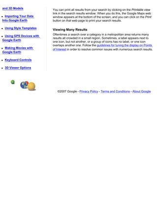and 3D Models
                            You can print all results from your search by clicking on the Printable view
                            link in the search results window. When you do this, the Google Maps web
q Importing Your Data       window appears at the bottom of the screen, and you can click on the Print
Into Google Earth           button on that web page to print your search results.

q   Using Style Templates
                            Viewing Many Results
qUsing GPS Devices with     Oftentimes a search over a category in a metropolitan area returns many
                            results all crowded in a small region. Sometimes, a label appears next to
Google Earth
                            one icon, but not another, or a group of icons has no label, or one icon
                            overlaps another one. Follow the guidelines for tuning the display on Points
qMaking Movies with         of Interest in order to resolve common issues with numerous search results.
Google Earth

q   Keyboard Controls

q   3D Viewer Options




                               ©2007 Google - Privacy Policy - Terms and Conditions - About Google
 