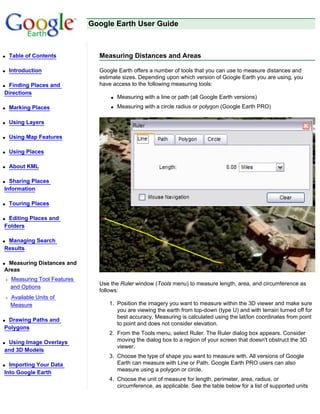 Google Earth User Guide



q   Table of Contents           Measuring Distances and Areas

q   Introduction                Google Earth offers a number of tools that you can use to measure distances and
                                estimate sizes. Depending upon which version of Google Earth you are using, you
qFinding Places and             have access to the following measuring tools:
Directions
                                    q   Measuring with a line or path (all Google Earth versions)
q   Marking Places                  q   Measuring with a circle radius or polygon (Google Earth PRO)

q   Using Layers

q   Using Map Features

q   Using Places

q   About KML

q Sharing Places
Information

q   Touring Places

qEditing Places and
Folders

qManaging Search
Results

qMeasuring Distances and
Areas
r   Measuring Tool Features
                                Use the Ruler window (Tools menu) to measure length, area, and circumference as
    and Options
                                follows:
r   Available Units of
    Measure                        1. Position the imagery you want to measure within the 3D viewer and make sure
                                      you are viewing the earth from top-down (type U) and with terrain turned off for
                                      best accuracy. Measuring is calculated using the lat/lon coordinates from point
qDrawing Paths and
                                      to point and does not consider elevation.
Polygons
                                   2. From the Tools menu, select Ruler. The Ruler dialog box appears. Consider
qUsing Image Overlays                 moving the dialog box to a region of your screen that doesn't obstruct the 3D
                                      viewer.
and 3D Models
                                   3. Choose the type of shape you want to measure with. All versions of Google
q Importing Your Data                 Earth can measure with Line or Path. Google Earth PRO users can also
                                      measure using a polygon or circle.
Into Google Earth
                                   4. Choose the unit of measure for length, perimeter, area, radius, or
                                      circumference, as applicable. See the table below for a list of supported units
 