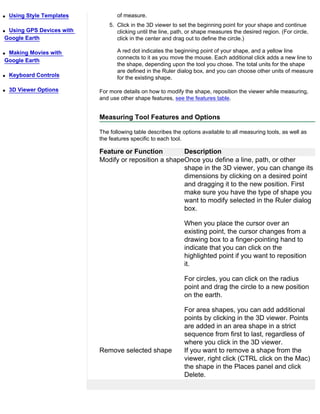 q   Using Style Templates          of measure.
                                5. Click in the 3D viewer to set the beginning point for your shape and continue
qUsing GPS Devices with            clicking until the line, path, or shape measures the desired region. (For circle,
Google Earth                       click in the center and drag out to define the circle.)

qMaking Movies with                A red dot indicates the beginning point of your shape, and a yellow line
                                   connects to it as you move the mouse. Each additional click adds a new line to
Google Earth
                                   the shape, depending upon the tool you chose. The total units for the shape
                                   are defined in the Ruler dialog box, and you can choose other units of measure
q   Keyboard Controls              for the existing shape.

q   3D Viewer Options       For more details on how to modify the shape, reposition the viewer while measuring,
                            and use other shape features, see the features table.


                            Measuring Tool Features and Options

                            The following table describes the options available to all measuring tools, as well as
                            the features specific to each tool.

                            Feature or Function         Description
                            Modify or reposition a shapeOnce you define a line, path, or other
                                                        shape in the 3D viewer, you can change its
                                                        dimensions by clicking on a desired point
                                                        and dragging it to the new position. First
                                                        make sure you have the type of shape you
                                                        want to modify selected in the Ruler dialog
                                                        box.

                                                               When you place the cursor over an
                                                               existing point, the cursor changes from a
                                                               drawing box to a finger-pointing hand to
                                                               indicate that you can click on the
                                                               highlighted point if you want to reposition
                                                               it.

                                                               For circles, you can click on the radius
                                                               point and drag the circle to a new position
                                                               on the earth.

                                                               For area shapes, you can add additional
                                                               points by clicking in the 3D viewer. Points
                                                               are added in an area shape in a strict
                                                               sequence from first to last, regardless of
                                                               where you click in the 3D viewer.
                            Remove selected shape              If you want to remove a shape from the
                                                               viewer, right click (CTRL click on the Mac)
                                                               the shape in the Places panel and click
                                                               Delete.
 