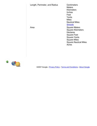 Length, Perimeter, and Radius                Centimeters
                                             Meters
                                             Kilometers
                                             Inches
                                             Feet
                                             Yards
                                             Miles
                                             Nautical Miles
                                             Smoots
Area                                         Square Meters
                                             Square Kilometers
                                             Hectares
                                             Square Feet
                                             Square Yards
                                             Square Miles
                                             Square Nautical Miles
                                             Acres




       ©2007 Google - Privacy Policy - Terms and Conditions - About Google
 